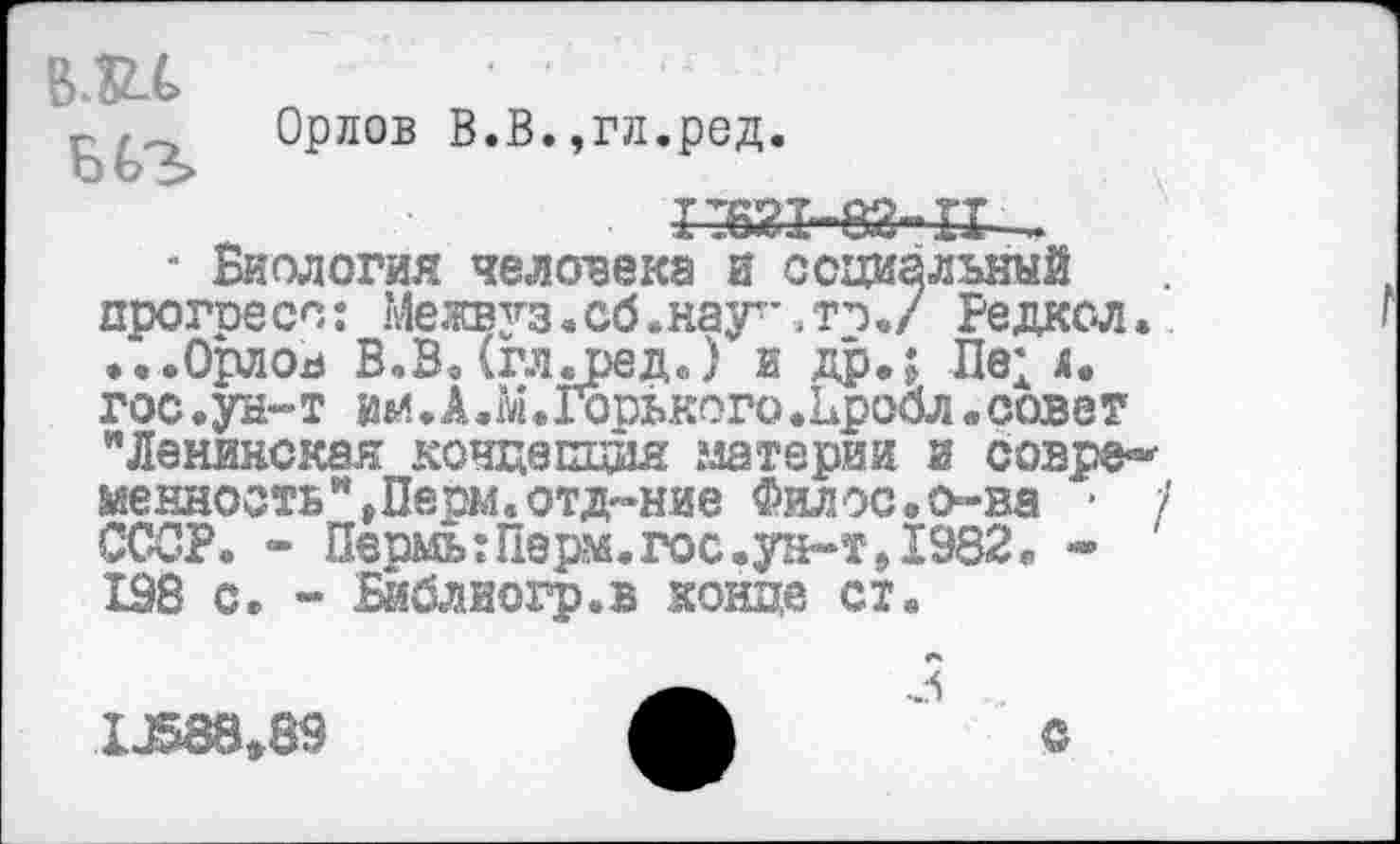 ﻿В.Ш» .................
Орлов В.В.,гл.ред.
1:621-83-11-
■ Биология человека и социальный прогоесс: Межвз’’з.сб.наут*.то./ Редкол. ...Орлов В.В.(гл.ред.) и др.; Пе; л. гос.ун-т им.А.М.Горького.Ьробл.совет "Ленинская концетщйя материи и совре«* менность",Перм«отд-»ние Филос.о-ва • / СССР. - ПермыПерм.гос.ун-т,1982« * 198 с. - Енблйогр.в конце ст«
LJ58839